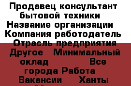 Продавец-консультант бытовой техники › Название организации ­ Компания-работодатель › Отрасль предприятия ­ Другое › Минимальный оклад ­ 27 000 - Все города Работа » Вакансии   . Ханты-Мансийский,Нефтеюганск г.